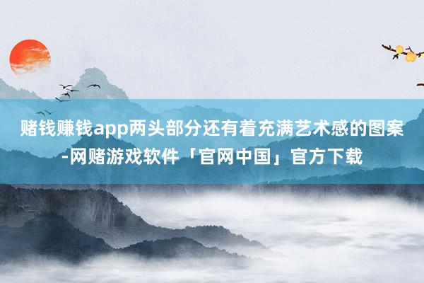 赌钱赚钱app两头部分还有着充满艺术感的图案-网赌游戏软件「官网中国」官方下载