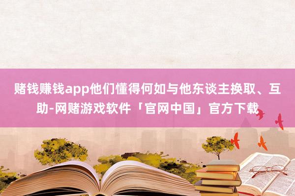 赌钱赚钱app他们懂得何如与他东谈主换取、互助-网赌游戏软件「官网中国」官方下载