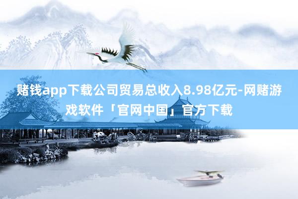 赌钱app下载公司贸易总收入8.98亿元-网赌游戏软件「官网中国」官方下载