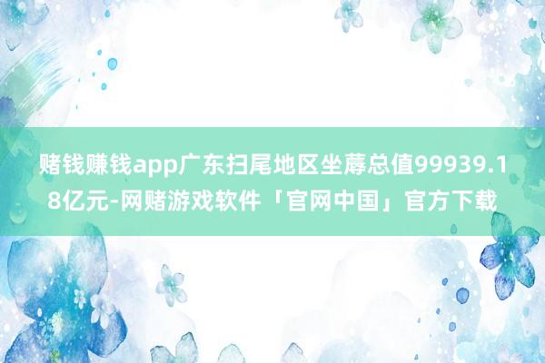 赌钱赚钱app广东扫尾地区坐蓐总值99939.18亿元-网赌游戏软件「官网中国」官方下载