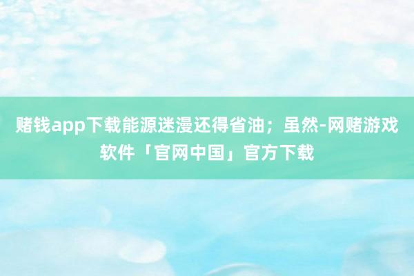 赌钱app下载能源迷漫还得省油；虽然-网赌游戏软件「官网中国」官方下载