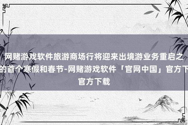 网赌游戏软件旅游商场行将迎来出境游业务重启之后的首个寒假和春节-网赌游戏软件「官网中国」官方下载