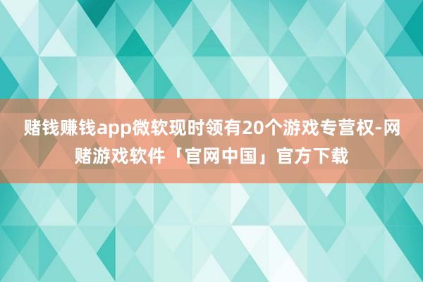 赌钱赚钱app微软现时领有20个游戏专营权-网赌游戏软件「官网中国」官方下载