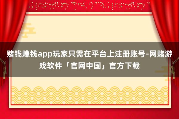 赌钱赚钱app玩家只需在平台上注册账号-网赌游戏软件「官网中国」官方下载