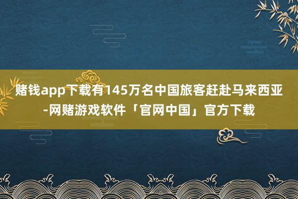 赌钱app下载有145万名中国旅客赶赴马来西亚-网赌游戏软件「官网中国」官方下载
