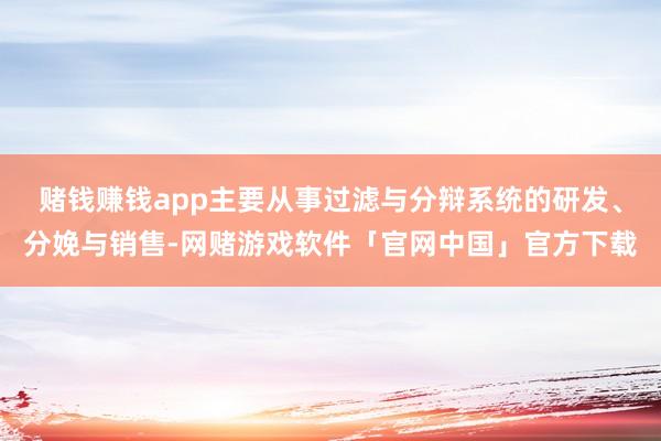 赌钱赚钱app主要从事过滤与分辩系统的研发、分娩与销售-网赌游戏软件「官网中国」官方下载