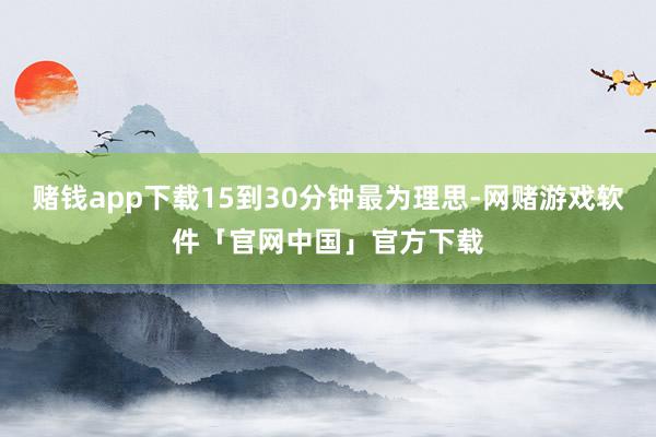 赌钱app下载15到30分钟最为理思-网赌游戏软件「官网中国」官方下载