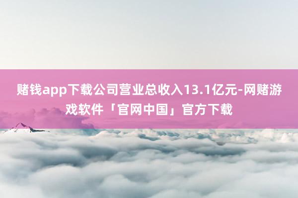 赌钱app下载公司营业总收入13.1亿元-网赌游戏软件「官网中国」官方下载