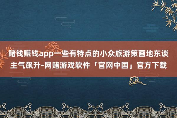 赌钱赚钱app一些有特点的小众旅游策画地东谈主气飙升-网赌游戏软件「官网中国」官方下载