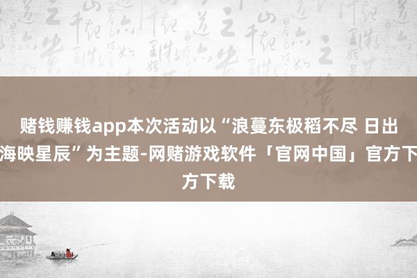 赌钱赚钱app本次活动以“浪蔓东极稻不尽 日出云海映星辰”为主题-网赌游戏软件「官网中国」官方下载