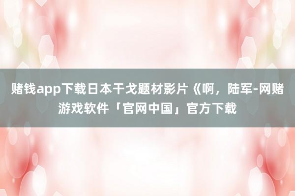 赌钱app下载日本干戈题材影片《啊，陆军-网赌游戏软件「官网中国」官方下载