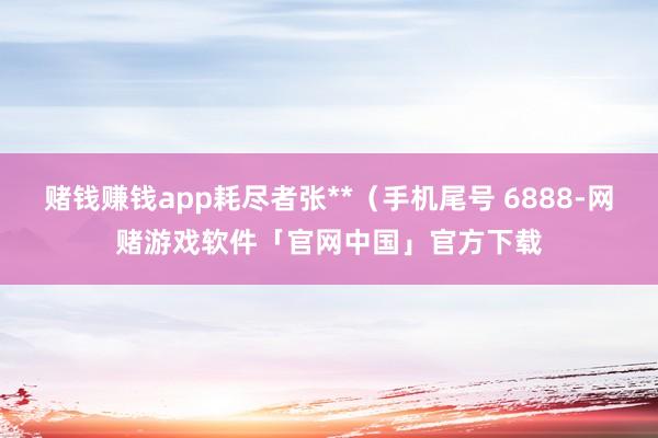 赌钱赚钱app耗尽者张**（手机尾号 6888-网赌游戏软件「官网中国」官方下载