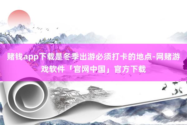 赌钱app下载是冬季出游必须打卡的地点-网赌游戏软件「官网中国」官方下载