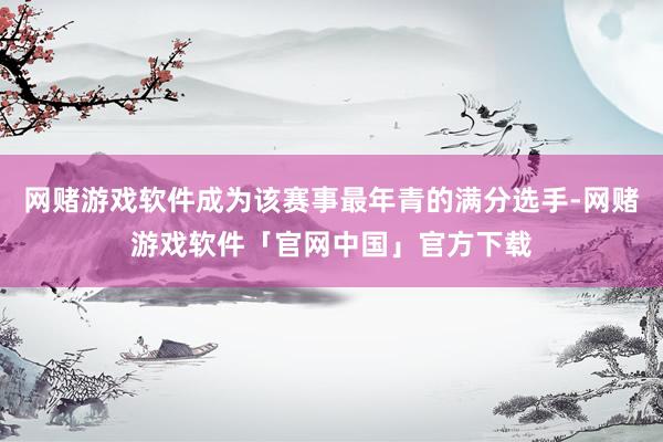 网赌游戏软件成为该赛事最年青的满分选手-网赌游戏软件「官网中国」官方下载