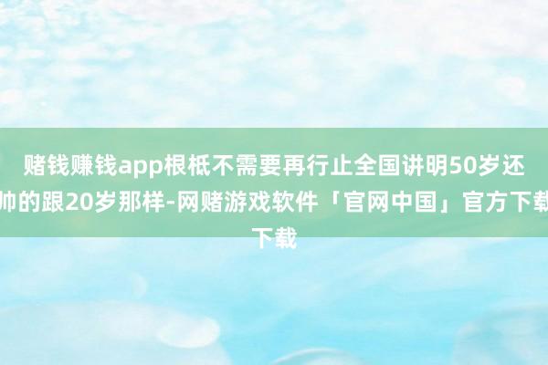 赌钱赚钱app根柢不需要再行止全国讲明50岁还帅的跟20岁那样-网赌游戏软件「官网中国」官方下载