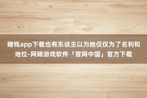 赌钱app下载也有东谈主以为她仅仅为了名利和地位-网赌游戏软件「官网中国」官方下载