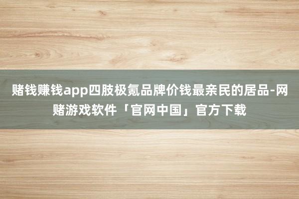 赌钱赚钱app四肢极氪品牌价钱最亲民的居品-网赌游戏软件「官网中国」官方下载