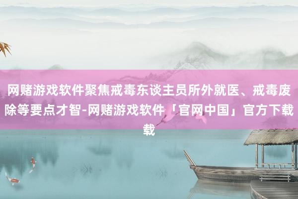 网赌游戏软件聚焦戒毒东谈主员所外就医、戒毒废除等要点才智-网赌游戏软件「官网中国」官方下载