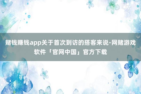 赌钱赚钱app关于首次到访的搭客来说-网赌游戏软件「官网中国」官方下载