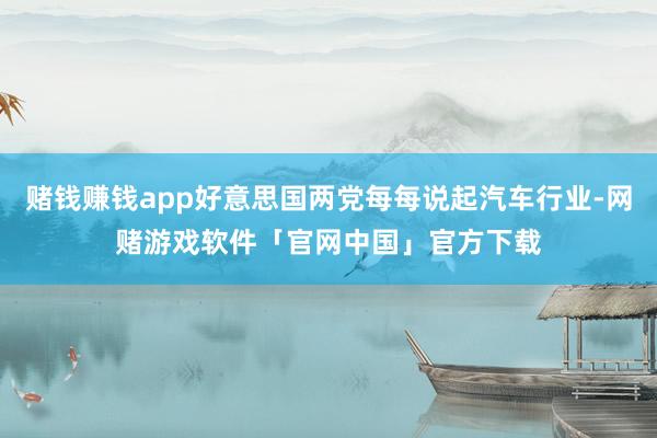 赌钱赚钱app好意思国两党每每说起汽车行业-网赌游戏软件「官网中国」官方下载
