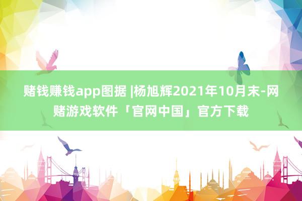 赌钱赚钱app图据 |杨旭辉2021年10月末-网赌游戏软件「官网中国」官方下载