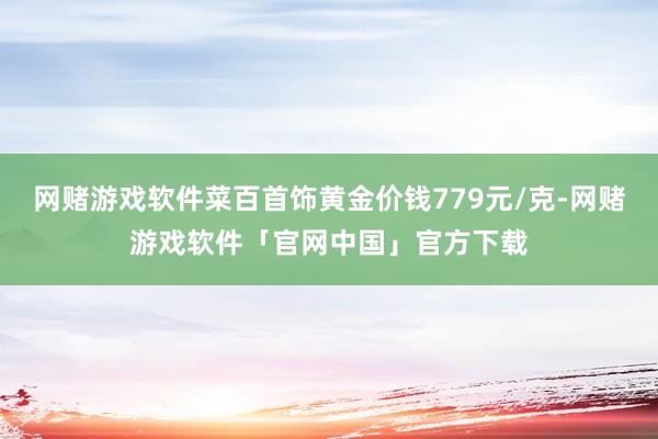 网赌游戏软件菜百首饰黄金价钱779元/克-网赌游戏软件「官网中国」官方下载