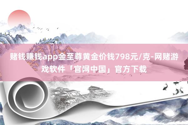 赌钱赚钱app金至尊黄金价钱798元/克-网赌游戏软件「官网中国」官方下载