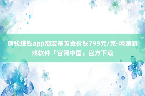 赌钱赚钱app潮宏基黄金价钱799元/克-网赌游戏软件「官网中国」官方下载