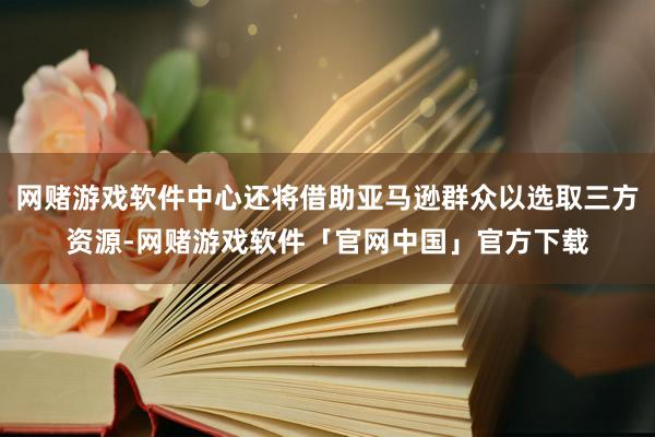 网赌游戏软件中心还将借助亚马逊群众以选取三方资源-网赌游戏软件「官网中国」官方下载