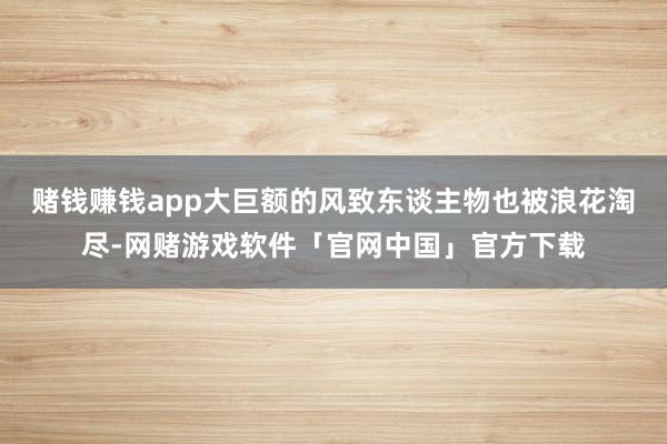 赌钱赚钱app大巨额的风致东谈主物也被浪花淘尽-网赌游戏软件「官网中国」官方下载