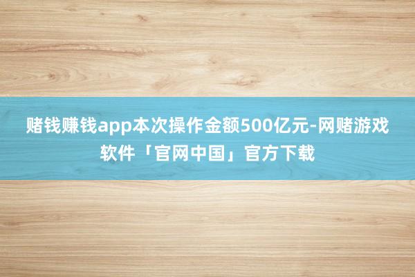 赌钱赚钱app本次操作金额500亿元-网赌游戏软件「官网中国」官方下载