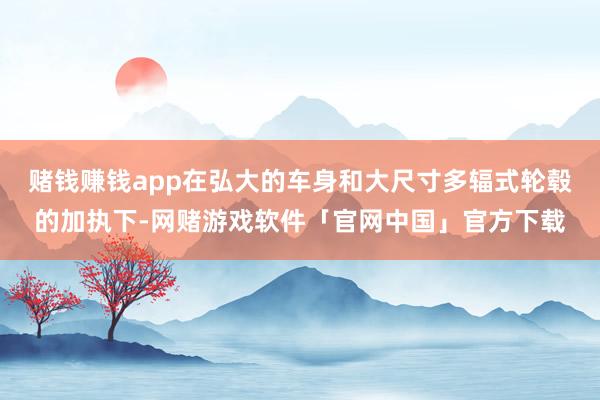 赌钱赚钱app在弘大的车身和大尺寸多辐式轮毂的加执下-网赌游戏软件「官网中国」官方下载