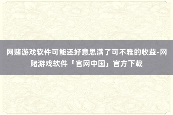 网赌游戏软件可能还好意思满了可不雅的收益-网赌游戏软件「官网中国」官方下载