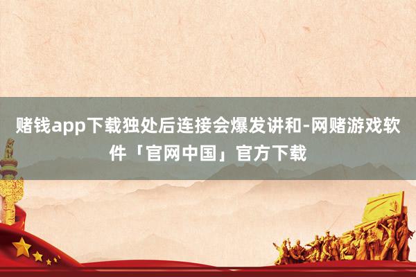 赌钱app下载独处后连接会爆发讲和-网赌游戏软件「官网中国」官方下载