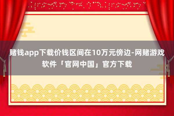 赌钱app下载价钱区间在10万元傍边-网赌游戏软件「官网中国」官方下载