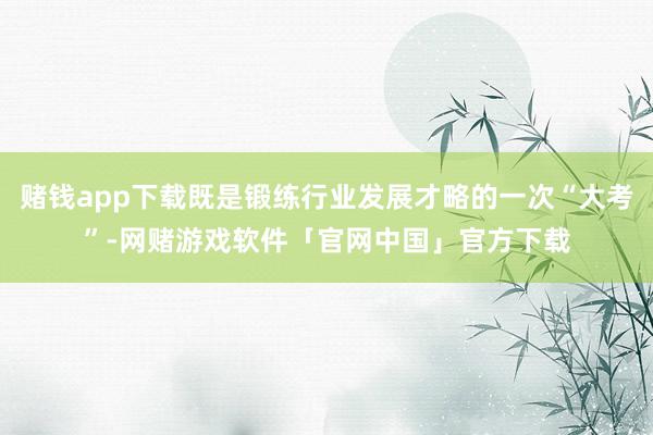赌钱app下载既是锻练行业发展才略的一次“大考”-网赌游戏软件「官网中国」官方下载