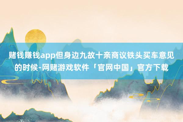 赌钱赚钱app但身边九故十亲商议铁头买车意见的时候-网赌游戏软件「官网中国」官方下载