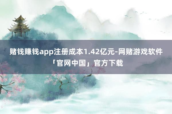 赌钱赚钱app注册成本1.42亿元-网赌游戏软件「官网中国」官方下载