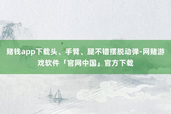 赌钱app下载头、手臂、腿不错摆脱动弹-网赌游戏软件「官网中国」官方下载