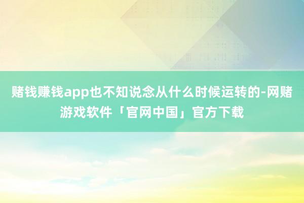 赌钱赚钱app也不知说念从什么时候运转的-网赌游戏软件「官网中国」官方下载
