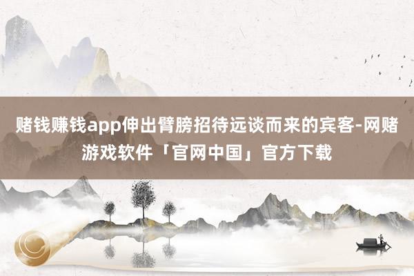 赌钱赚钱app伸出臂膀招待远谈而来的宾客-网赌游戏软件「官网中国」官方下载