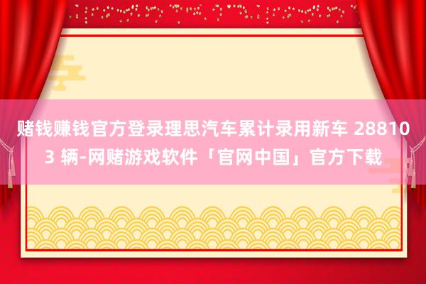 赌钱赚钱官方登录理思汽车累计录用新车 288103 辆-网赌游戏软件「官网中国」官方下载