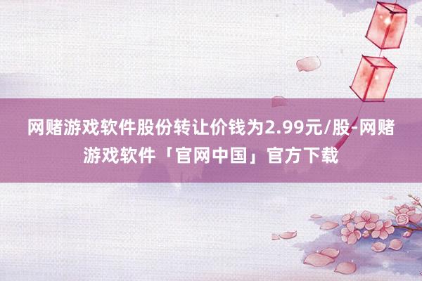 网赌游戏软件股份转让价钱为2.99元/股-网赌游戏软件「官网中国」官方下载