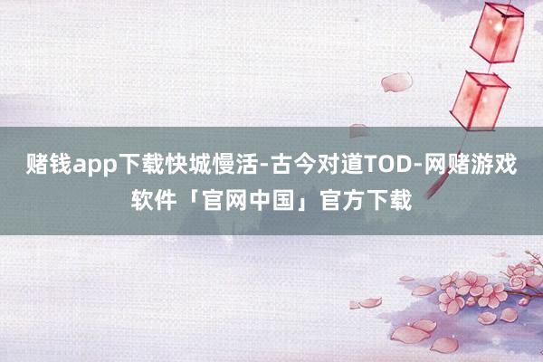 赌钱app下载快城慢活-古今对道TOD-网赌游戏软件「官网中国」官方下载