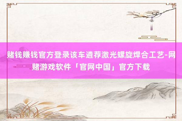赌钱赚钱官方登录该车遴荐激光螺旋焊合工艺-网赌游戏软件「官网中国」官方下载
