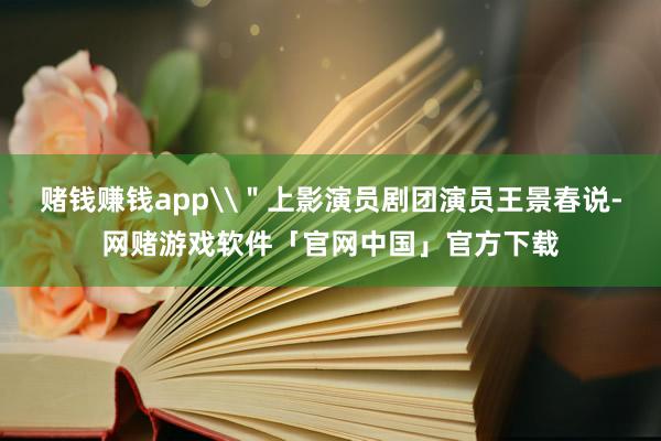 赌钱赚钱app\＂上影演员剧团演员王景春说-网赌游戏软件「官网中国」官方下载