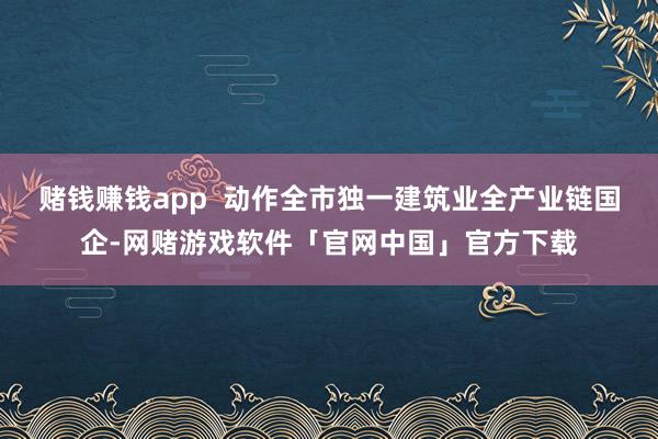 赌钱赚钱app  动作全市独一建筑业全产业链国企-网赌游戏软件「官网中国」官方下载