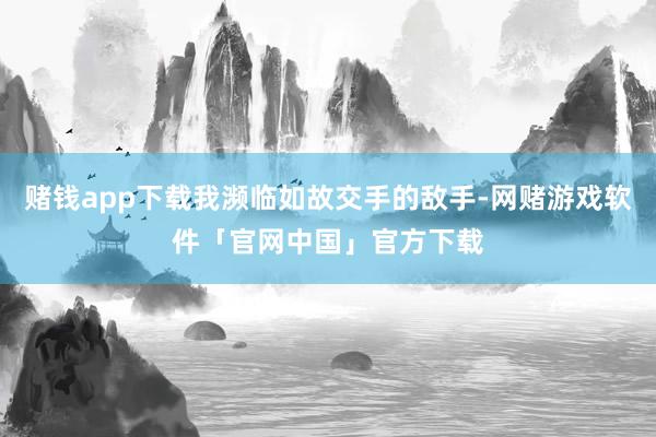 赌钱app下载我濒临如故交手的敌手-网赌游戏软件「官网中国」官方下载