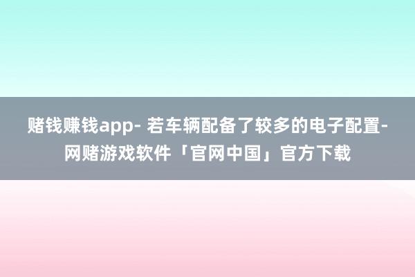 赌钱赚钱app- 若车辆配备了较多的电子配置-网赌游戏软件「官网中国」官方下载