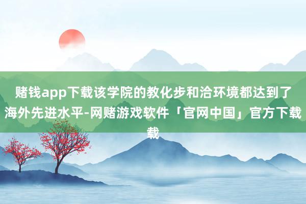 赌钱app下载该学院的教化步和洽环境都达到了海外先进水平-网赌游戏软件「官网中国」官方下载